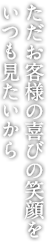 ただお客様の喜びの笑顔を いつも見たいから