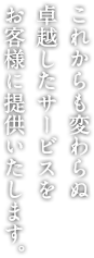 これからも変わらぬ 卓越したサービスを お客様に提供いたします。